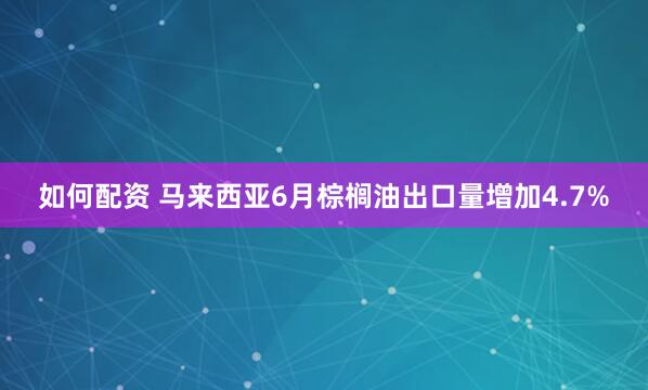 如何配资 马来西亚6月棕榈油出口量增加4.7%