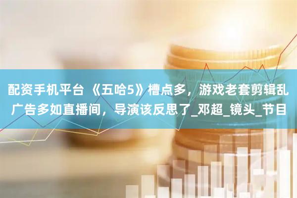 配资手机平台 《五哈5》槽点多，游戏老套剪辑乱广告多如直播间，导演该反思了_邓超_镜头_节目